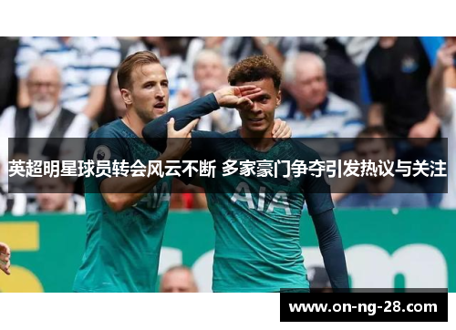 英超明星球员转会风云不断 多家豪门争夺引发热议与关注 英超明星球员转会风云不断 多家豪门争夺引发热议与关注