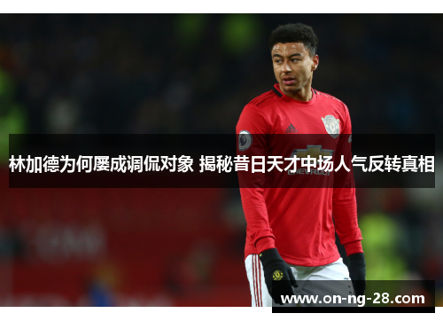 林加德为何屡成调侃对象 揭秘昔日天才中场人气反转真相