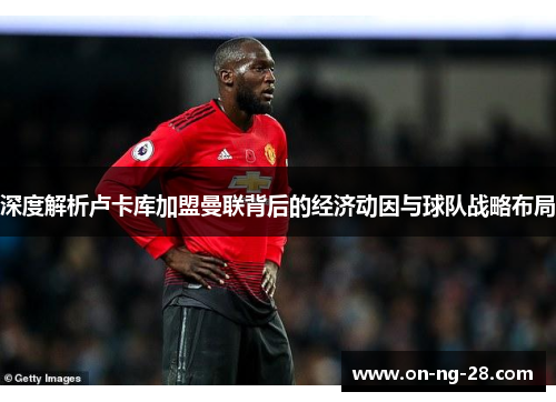 深度解析卢卡库加盟曼联背后的经济动因与球队战略布局 深度解析卢卡库加盟曼联背后的经济动因与球队战略布局