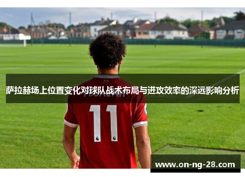 萨拉赫场上位置变化对球队战术布局与进攻效率的深远影响分析 萨拉赫场上位置变化对球队战术布局与进攻效率的深远影响分析