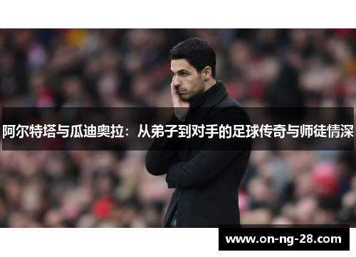 阿尔特塔与瓜迪奥拉:从弟子到对手的足球传奇与师徒情深 阿尔特塔与瓜迪奥拉:从弟子到对手的足球传奇与师徒情深