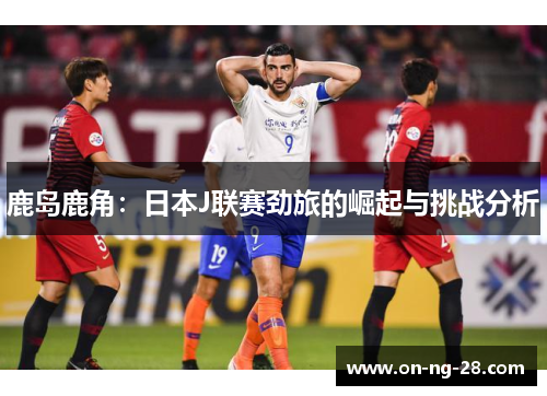 鹿岛鹿角：日本J联赛劲旅的崛起与挑战分析