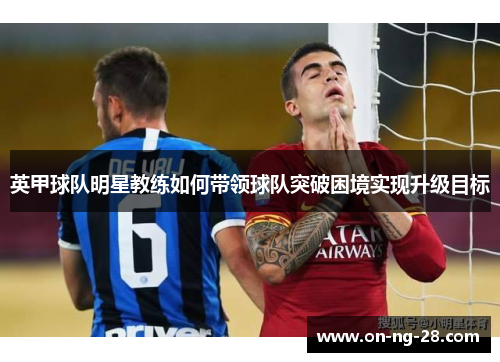 英甲球队明星教练如何带领球队突破困境实现升级目标 英甲球队明星教练如何带领球队突破困境实现升级目标