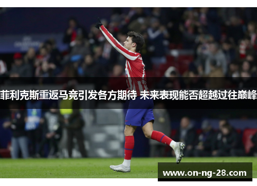 菲利克斯重返马竞引发各方期待 未来表现能否超越过往巅峰 菲利克斯重返马竞引发各方期待 未来表现能否超越过往巅峰