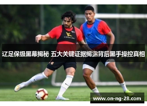 辽足保级黑幕揭秘 五大关键证据揭露背后黑手操控真相 辽足保级黑幕揭秘 五大关键证据揭露背后黑手操控真相