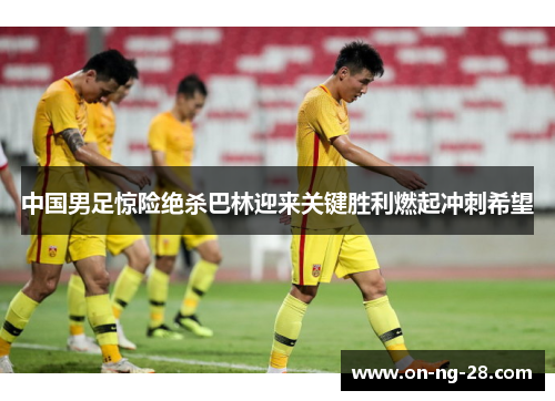 中国男足惊险绝杀巴林迎来关键胜利燃起冲刺希望