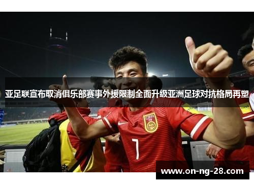 亚足联宣布取消俱乐部赛事外援限制全面升级亚洲足球对抗格局再塑 亚足联宣布取消俱乐部赛事外援限制全面升级亚洲足球对抗格局再塑