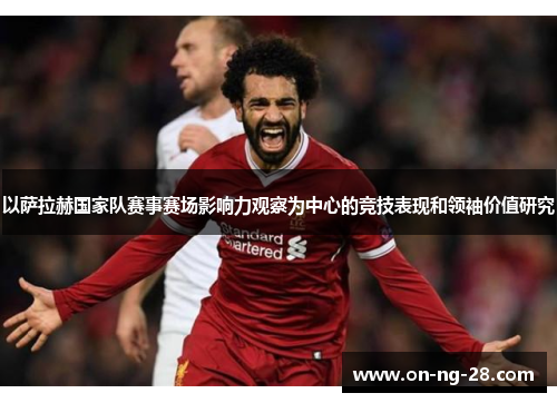 以萨拉赫国家队赛事赛场影响力观察为中心的竞技表现和领袖价值研究 以萨拉赫国家队赛事赛场影响力观察为中心的竞技表现和领袖价值研究