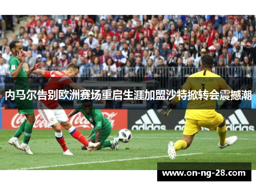 内马尔告别欧洲赛场重启生涯加盟沙特掀转会震撼潮 内马尔告别欧洲赛场重启生涯加盟沙特掀转会震撼潮