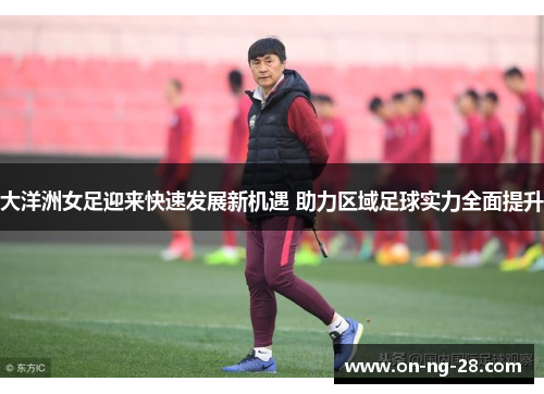 大洋洲女足迎来快速发展新机遇 助力区域足球实力全面提升