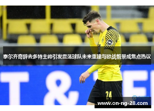 泰尔齐奇辞去多特主帅引发震荡球队未来重建与欧战前景成焦点热议
