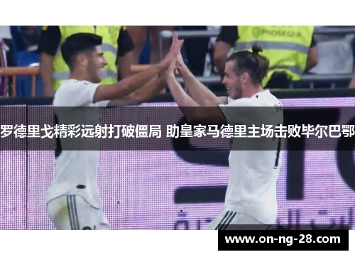 罗德里戈精彩远射打破僵局 助皇家马德里主场击败毕尔巴鄂