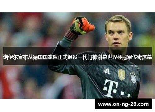 诺伊尔宣布从德国国家队正式退役一代门神谢幕世界杯冠军传奇落幕
