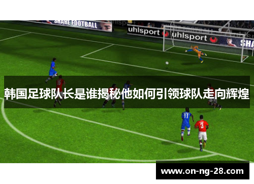 韩国足球队长是谁揭秘他如何引领球队走向辉煌 韩国足球队长是谁揭秘他如何引领球队走向辉煌