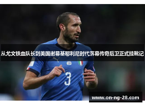 从尤文铁血队长到美国谢幕基耶利尼时代落幕传奇后卫正式挂靴记